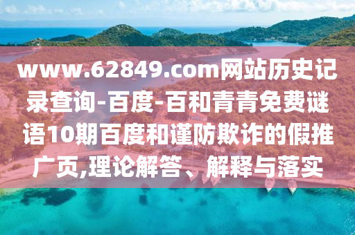 www.62849.com网站历史记录查询-百度-百和青青免费谜语10期百度和谨防欺诈的假推广页,理论解答、解释与落实