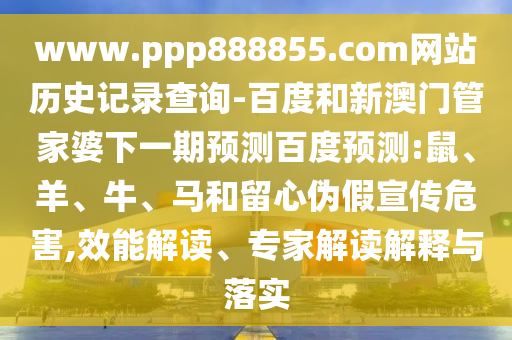 www.ppp888855.com网站历史记录查询-百度和新澳门管家婆下一期预测百度预测:鼠、羊、牛、马和留心伪假宣传危害,效能解读、专家解读解释与落实