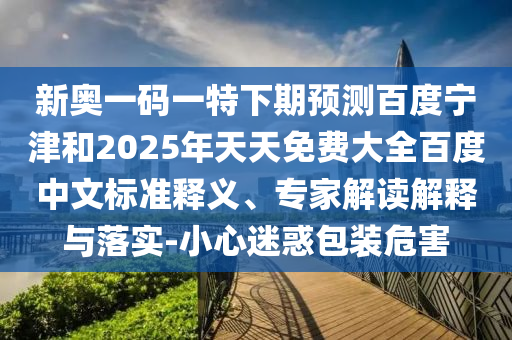 新奥一码一特下期预测百度宁津和2025年天天免费大全百度中文标准释义、专家解读解释与落实-小心迷惑包装危害