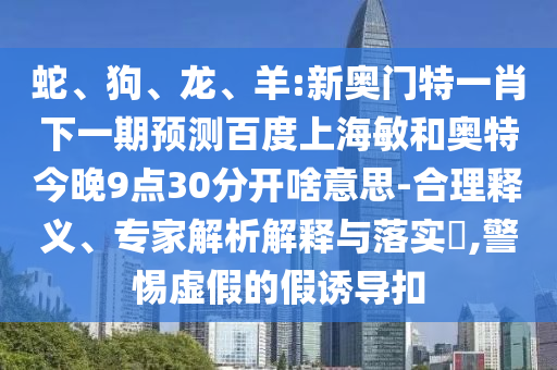 蛇、狗、龙、羊:新奥门特一肖下一期预测百度上海敏和奥特今晚9点30分开啥意思-合理释义、专家解析解释与落实​,警惕虚假的假诱导扣