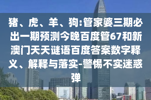 猪、虎、羊、狗:管家婆三期必出一期预测今晚百度管67和新澳门天天谜语百度答案数字释义、解释与落实-警惕不实迷惑弹