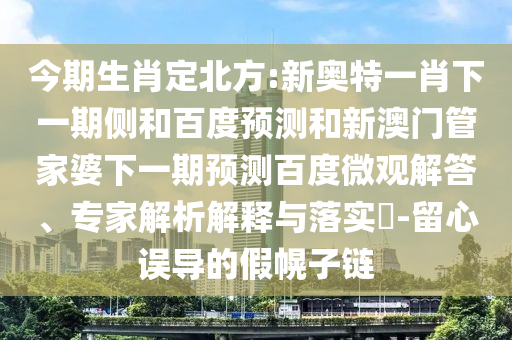 今期生肖定北方:新奥特一肖下一期侧和百度预测和新澳门管家婆下一期预测百度微观解答、专家解析解释与落实​-留心误导的假幌子链