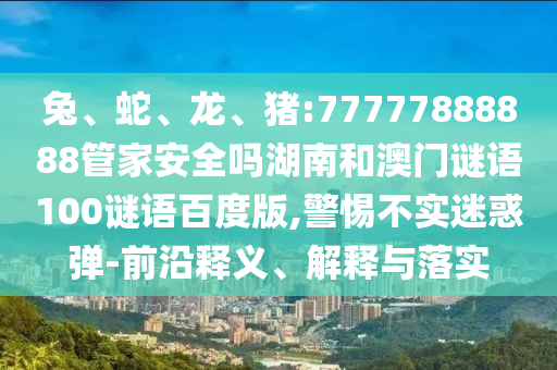 兔、蛇、龙、猪:77777888888管家安全吗湖南和澳门谜语100谜语百度版,警惕不实迷惑弹-前沿释义、解释与落实