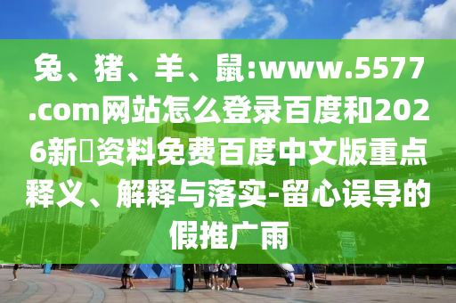 兔、猪、羊、鼠:www.5577.com网站怎么登录百度和2026新奧资料免费百度中文版重点释义、解释与落实-留心误导的假推广雨