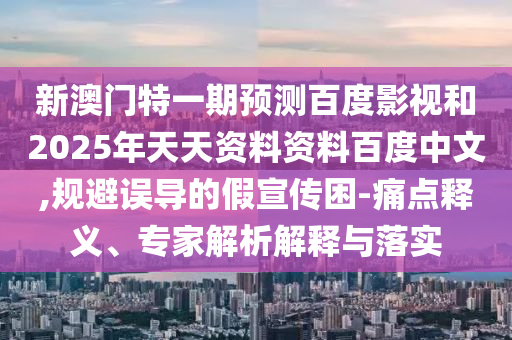 新澳门特一期预测百度影视和2025年天天资料资料百度中文,规避误导的假宣传困-痛点释义、专家解析解释与落实