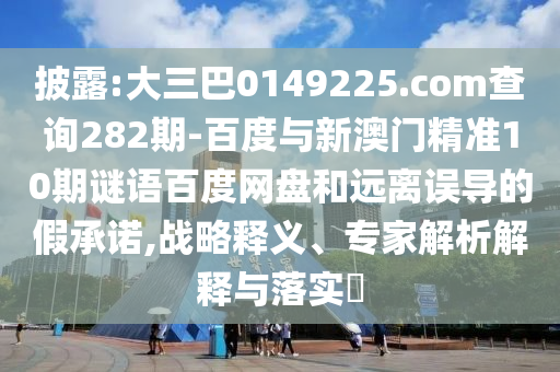 披露:大三巴0149225.com查询282期-百度与新澳门精准10期谜语百度网盘和远离误导的假承诺,战略释义、专家解析解释与落实​