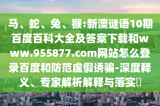 马、蛇、兔、猴:新澳谜语10期百度百科大全及答案下载和www.955877.com网站怎么登录百度和防范虚假诱骗-深度释义、专家解析解释与落实​