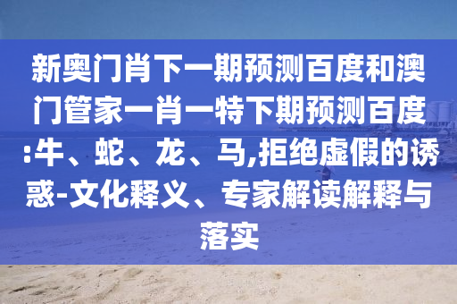 新奥门肖下一期预测百度和澳门管家一肖一特下期预测百度:牛、蛇、龙、马,拒绝虚假的诱惑-文化释义、专家解读解释与落实
