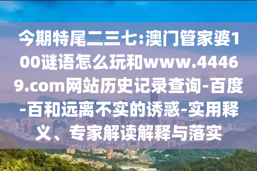 今期特尾二三七:澳门管家婆100谜语怎么玩和www.44469.com网站历史记录查询-百度-百和远离不实的诱惑-实用释义、专家解读解释与落实