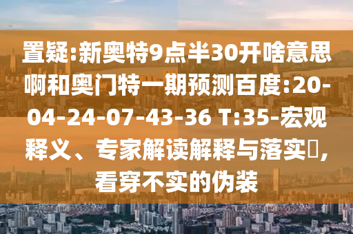 置疑:新奥特9点半30开啥意思啊和奥门特一期预测百度:20-04-24-07-43-36 T:35-宏观释义、专家解读解释与落实​,看穿不实的伪装