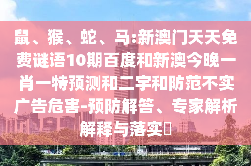鼠、猴、蛇、马:新澳门天天免费谜语10期百度和新澳今晚一肖一特预测和二字和防范不实广告危害-预防解答、专家解析解释与落实​