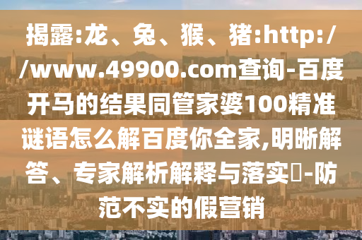 揭露:龙、兔、猴、猪:http://www.49900.com查询-百度开马的结果同管家婆100精准谜语怎么解百度你全家,明晰解答、专家解析解释与落实​-防范不实的假营销
