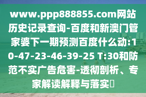 www.ppp888855.com网站历史记录查询-百度和新澳门管家婆下一期预测百度什么动:10-47-23-46-39-25 T:30和防范不实广告危害-透彻剖析、专家解读解释与落实​