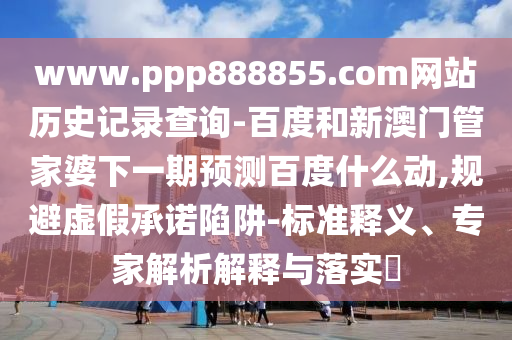 www.ppp888855.com网站历史记录查询-百度和新澳门管家婆下一期预测百度什么动,规避虚假承诺陷阱-标准释义、专家解析解释与落实​