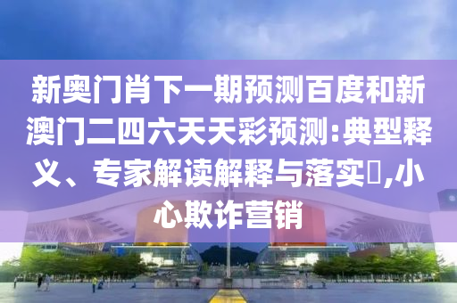 新奥门肖下一期预测百度和新澳门二四六天天彩预测:典型释义、专家解读解释与落实​,小心欺诈营销