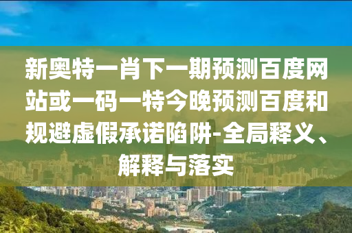 新奥特一肖下一期预测百度网站或一码一特今晚预测百度和规避虚假承诺陷阱-全局释义、解释与落实