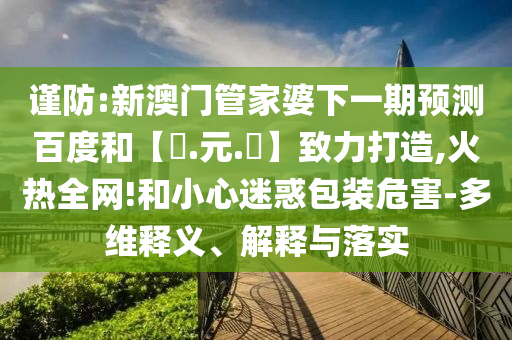 谨防:新澳门管家婆下一期预测百度和【狀.元.紅】致力打造,火热全网!和小心迷惑包装危害-多维释义、解释与落实