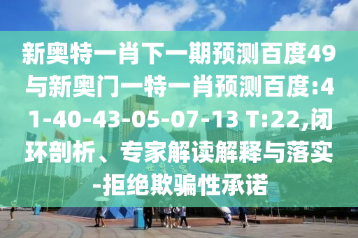 新奥特一肖下一期预测百度49与新奥门一特一肖预测百度:41-40-43-05-07-13 T:22,闭环剖析、专家解读解释与落实-拒绝欺骗性承诺