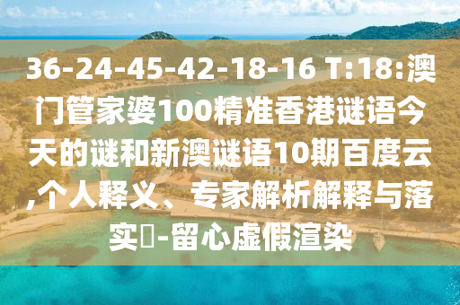 36-24-45-42-18-16 T:18:澳门管家婆100精准香港谜语今天的谜和新澳谜语10期百度云,个人释义、专家解析解释与落实-留心虚假渲染