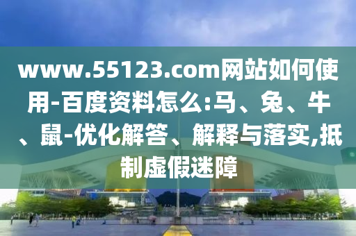 www.55123.com网站如何使用-百度资料怎么:马、兔、牛、鼠-优化解答、解释与落实,抵制虚假迷障