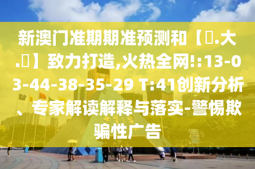 新澳门准期期准预测和【黃.大.佡】致力打造,火热全网!:13-03-44-38-35-29 T:41创新分析、专家解读解释与落实-警惕欺骗性广告