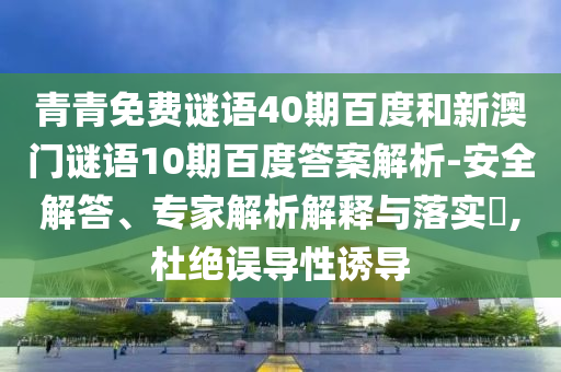 青青免费谜语40期百度和新澳门谜语10期百度答案解析-安全解答、专家解析解释与落实​,杜绝误导性诱导