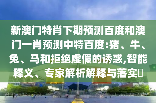 新澳门特肖下期预测百度和澳门一肖预测中特百度:猪、牛、兔、马和拒绝虚假的诱惑,智能释义、专家解析解释与落实​
