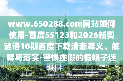 www.650288.com网站如何使用-百度55123和2026新奥谜语10期百度下载清晰释义、解释与落实-警惕虚假的假幌子迷