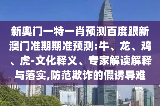 新奥门一特一肖预测百度跟新澳门准期期准预测:牛、龙、鸡、虎-文化释义、专家解读解释与落实,防范欺诈的假诱导难