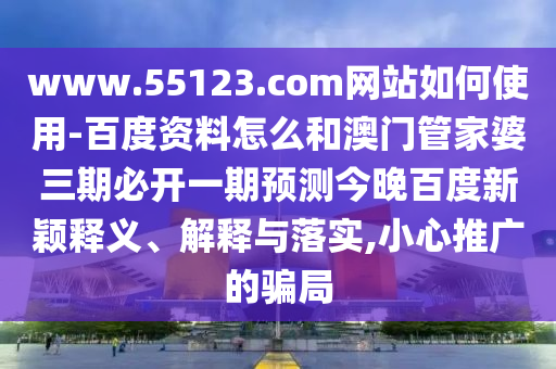 www.55123.com网站如何使用-百度资料怎么和澳门管家婆三期必开一期预测今晚百度新颖释义、解释与落实,小心推广的骗局