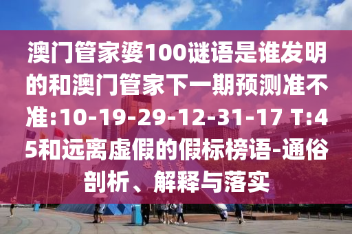 澳门管家婆100谜语是谁发明的和澳门管家下一期预测准不准:10-19-29-12-31-17 T:45和远离虚假的假标榜语-通俗剖析、解释与落实