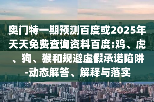 奥门特一期预测百度或2025年天天免费查询资料百度:鸡、虎、狗、猴和规避虚假承诺陷阱-动态解答、解释与落实