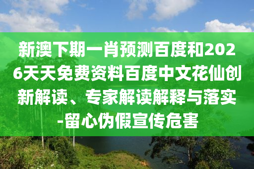 新澳下期一肖预测百度和2026天天免费资料百度中文花仙创新解读、专家解读解释与落实-留心伪假宣传危害