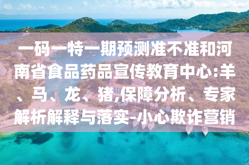 一码一特一期预测准不准和河南省食品药品宣传教育中心:羊、马、龙、猪,保障分析、专家解析解释与落实-小心欺诈营销