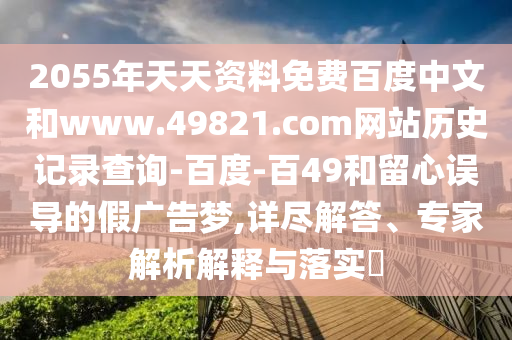 2055年天天资料免费百度中文和www.49821.com网站历史记录查询-百度-百49和留心误导的假广告梦,详尽解答、专家解析解释与落实​