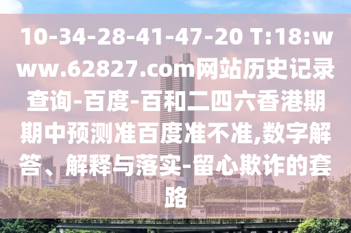 10-34-28-41-47-20 T:18:www.62827.com网站历史记录查询-百度-百和二四六香港期期中预测准百度准不准,数字解答、解释与落实-留心欺诈的套路