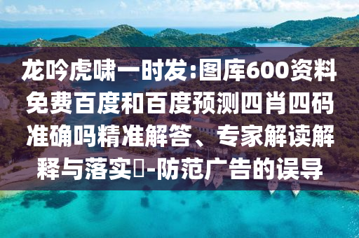 龙吟虎啸一时发:图库600资料免费百度和百度预测四肖四码准确吗精准解答、专家解读解释与落实-防范广告的误导