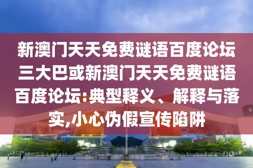 新澳门天天免费谜语百度论坛三大巴或新澳门天天免费谜语百度论坛:典型释义、解释与落实,小心伪假宣传陷阱