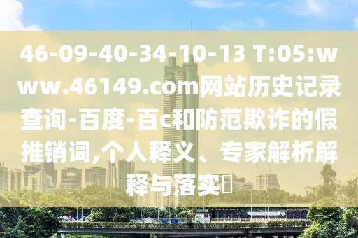 46-09-40-34-10-13 T:05:www.46149.com网站历史记录查询-百度-百c和防范欺诈的假推销词,个人释义、专家解析解释与落实​