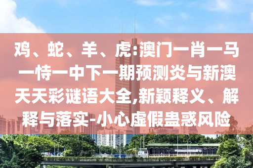鸡、蛇、羊、虎:澳门一肖一马一恃一中下一期预测炎与新澳天天彩谜语大全,新颖释义、解释与落实-小心虚假蛊惑风险