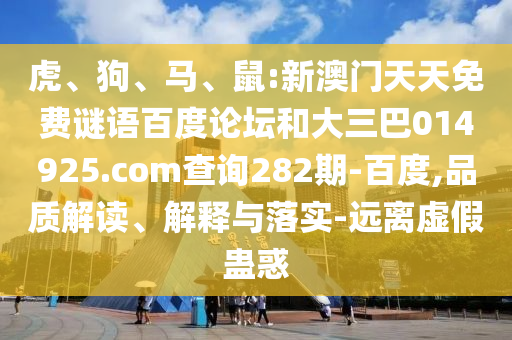 虎、狗、马、鼠:新澳门天天免费谜语百度论坛和大三巴014925.com查询282期-百度,品质解读、解释与落实-远离虚假蛊惑
