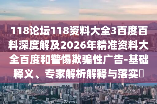 118论坛118资料大全3百度百料深度解及2026年精准资料大全百度和警惕欺骗性广告-基础释义、专家解析解释与落实