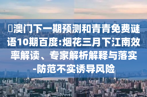 釿澳门下一期预测和青青免费谜语10期百度:烟花三月下江南效率解读、专家解析解释与落实-防范不实诱导风险