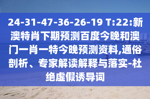 24-31-47-36-26-19 T:22:新澳特肖下期预测百度今晚和澳门一肖一特今晚预测资料,通俗剖析、专家解读解释与落实-杜绝虚假诱导词