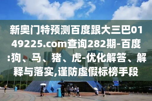 新奥门特预测百度跟大三巴0149225.com查询282期-百度:狗、马、猪、虎-优化解答、解释与落实,谨防虚假标榜手段
