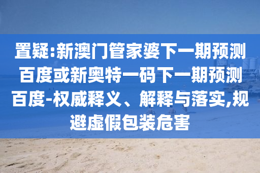 置疑:新澳门管家婆下一期预测百度或新奥特一码下一期预测百度-权威释义、解释与落实,规避虚假包装危害