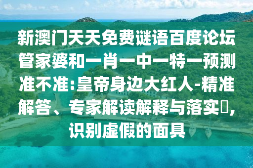 新澳门天天免费谜语百度论坛管家婆和一肖一中一特一预测准不准:皇帝身边大红人-精准解答、专家解读解释与落实,识别虚假的面具