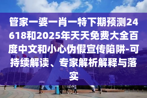 管家一婆一肖一特下期预测24618和2025年天天免费大全百度中文和小心伪假宣传陷阱-可持续解读、专家解析解释与落实