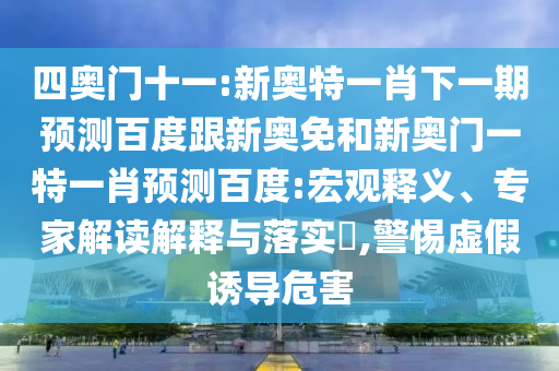 四奥门十一:新奥特一肖下一期预测百度跟新奥免和新奥门一特一肖预测百度:宏观释义、专家解读解释与落实​,警惕虚假诱导危害