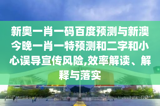 新奥一肖一码百度预测与新澳今晚一肖一特预测和二字和小心误导宣传风险,效率解读、解释与落实